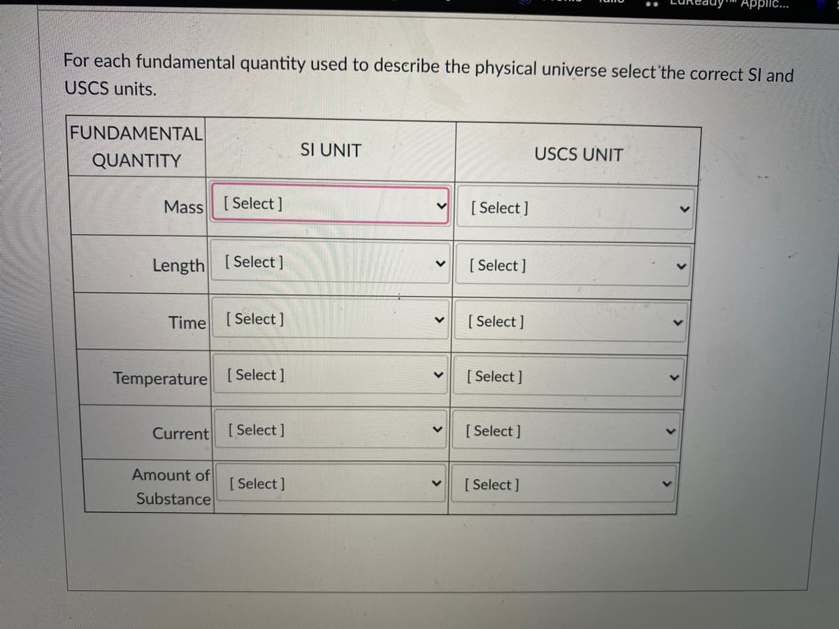 Applic.
For each fundamental quantity used to describe the physical universe select 'the correct SI and
USCS units.
FUNDAMENTAL
SI UNIT
USCS UNIT
QUANTITY
Mass [Select]
[ Select ]
Length [Select]
[ Select ]
Time [Select]
[ Select ]
Temperature
[ Select ]
[ Select ]
Current
[ Select ]
[ Select ]
Amount of
Substance
[ Select ]
[ Select ]
<>
