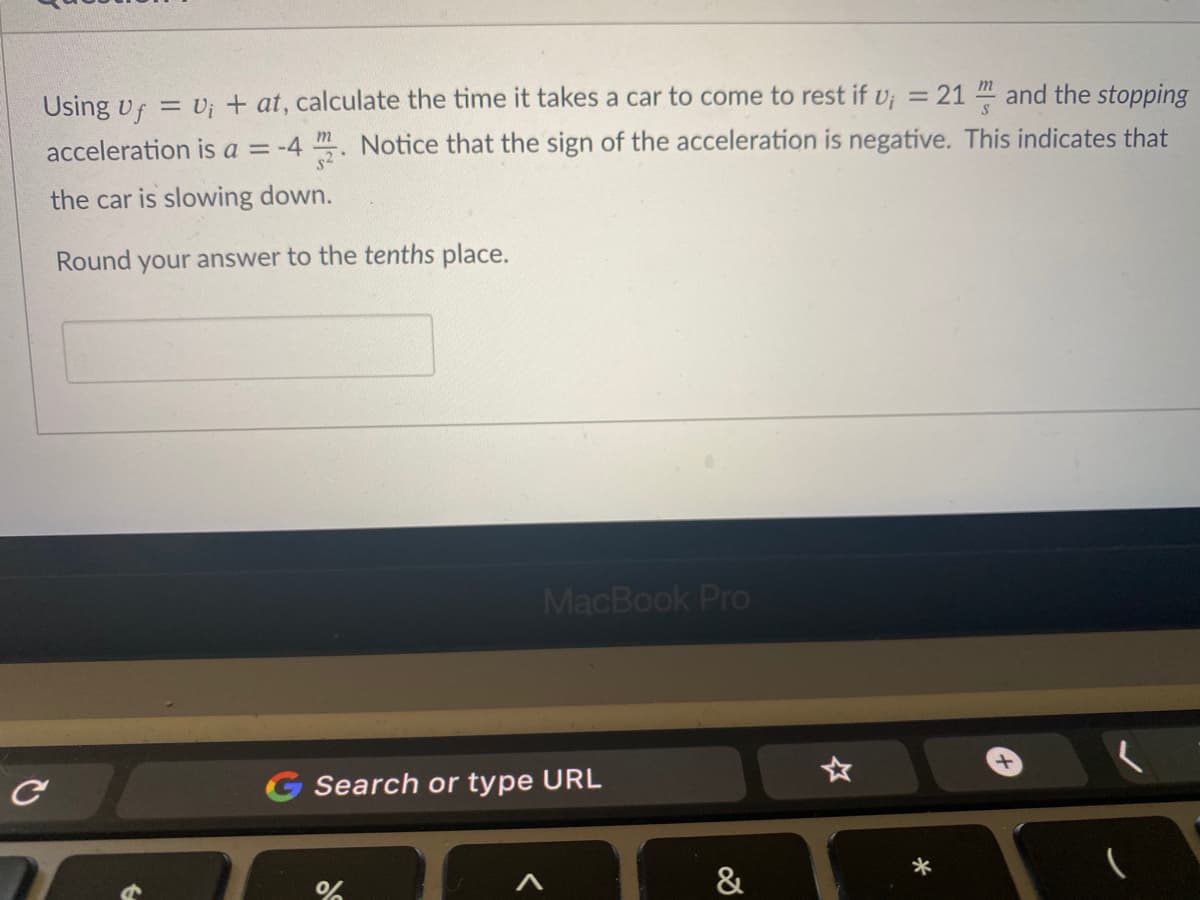 Using vf = v; + at, calculate the time it takes a car to come to rest if v; = 21 and the stopping
acceleration is a = -4 . Notice that the sign of the acceleration is negative. This indicates that
the car is slowing down.
Round your answer to the tenths place.
MacBook Pro
G Search or type URL
&
