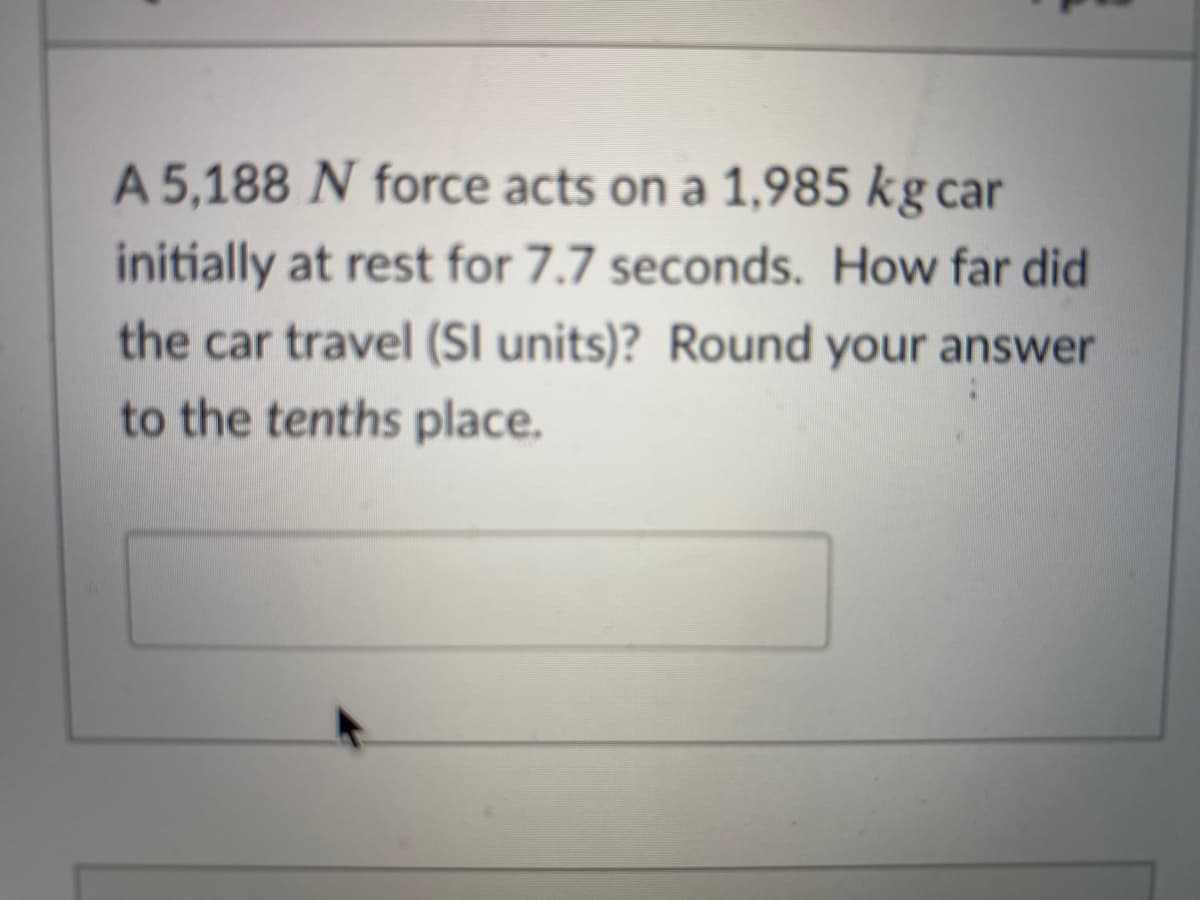 A 5,188 N force acts on a 1,985 kg car
initially at rest for 7.7 seconds. How far did
the car travel (SI units)? Round your answer
to the tenths place.
