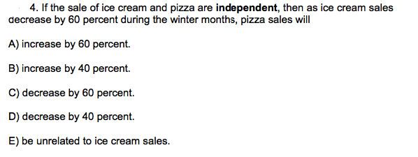 4. If the sale of ice cream and pizza are independent, then as ice cream sales
decrease by 60 percent during the winter months, pizza sales will
A) increase by 60 percent.
B) increase by 40 percent.
C) decrease by 60 percent.
D) decrease by 40 percent.
E) be unrelated to ice cream sales.
