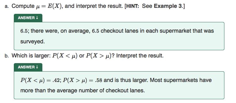 a. Compute u = E(X), and interpret the result. [HINT: See Example 3.]
ANSWER !
6.5; there were, on average, 6.5 checkout lanes in each supermarket that was
surveyed.
b. Which is larger: P(X < µ) or P(X > µ)? Interpret the result.
ANSWER !
P(X < µ) = .42; P(X > µ) = .58 and is thus larger. Most supermarkets have
more than the average number of checkout lanes.
