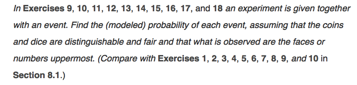 In Exercises 9, 10, 11, 12, 13, 14, 15, 16, 17, and 18 an experiment is given together
with an event. Find the (modeled) probability of each event, assuming that the coins
and dice are distinguishable and fair and that what is observed are the faces or
numbers uppermost. (Compare with Exercises 1, 2, 3, 4, 5, 6, 7, 8, 9, and 10 in
Section 8.1.)
