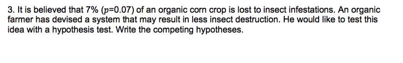 3. It is believed that 7% (p=0.07) of an organic corn crop is lost to insect infestations. An organic
farmer has devised a system that may result in less insect destruction. He would like to test this
idea with a hypothesis test. Write the competing hypotheses.
