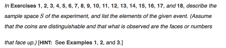 In Exercises 1, 2, 3, 4, 5, 6, 7, 8, 9, 10, 11, 12, 13, 14, 15, 16, 17, and 18, describe the
sample space S of the experiment, and list the elements of the given event. (Assume
that the coins are distinguishable and that what is observed are the faces or numbers
that face up.) [HINT: See Examples 1, 2, and 3.]
