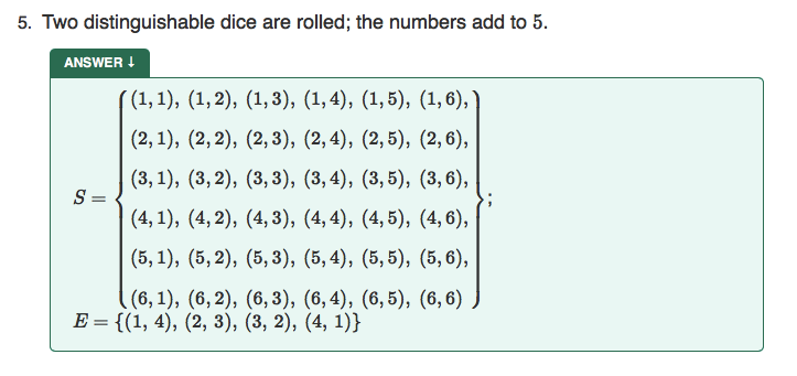 5. Two distinguishable dice are rolled; the numbers add to 5.
ANSWER I
( (1, 1), (1,2), (1,3), (1, 4), (1,5), (1,6),
(2, 1), (2,2), (2, 3), (2,4), (2,5), (2, 6),
(3, 1), (3,2), (3,3), (3,4), (3,5), (3,6),
S =
(4, 1), (4, 2), (4, 3), (4, 4), (4, 5), (4, 6),
(5, 1), (5,2), (5,3), (5, 4), (5, 5), (5, 6),
((6, 1), (6, 2), (6, 3), (6, 4), (6, 5), (6, 6)
E = {(1, 4), (2, 3), (3, 2), (4, 1)}
