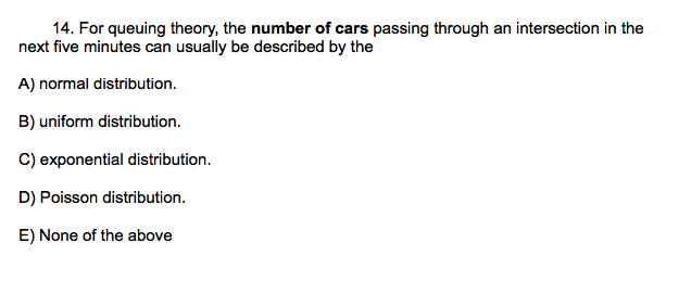 14. For queuing theory, the number of cars passing through an intersection in the
next five minutes can usually be described by the
A) normal distribution.
B) uniform distribution.
C) exponential distribution.
D) Poisson distribution.
E) None of the above
