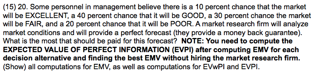 (15) 20. Some personnel in management believe there is a 10 percent chance that the market
will be EXCELLENT, a 40 percent chance that it will be GOOD, a 30 percent chance the market
will be FAIR, and a 20 percent chance that it will be POOR. A market research firm will analyze
market conditions and will provide a perfect forecast (they provide a money back guarantee).
What is the most that should be paid for this forecast? NOTE: You need to compute the
EXPECTED VALUE OF PERFECT INFORMATION (EVPI) after computing EMV for each
decision alternative and finding the best EMV without hiring the market research firm.
(Show) all computations for EMV, as well as computations for EVWPI and EVPI.
