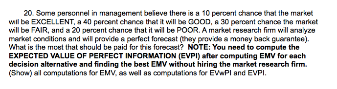 20. Some personnel in management believe there is a 10 percent chance that the market
will be EXCELLENT, a 40 percent chance that it will be GOOD, a 30 percent chance the market
will be FAIR, and a 20 percent chance that it will be POOR. A market research firm will analyze
market conditions and will provide a perfect forecast (they provide a money back guarantee).
What is the most that should be paid for this forecast? NOTE: You need to compute the
EXPECTED VALUE OF PERFECT INFORMATION (EVPI) after computing EMV for each
decision alternative and finding the best EMV without hiring the market research firm.
(Show) all computations for EMV, as well as computations for EVWPI and EVPI.
