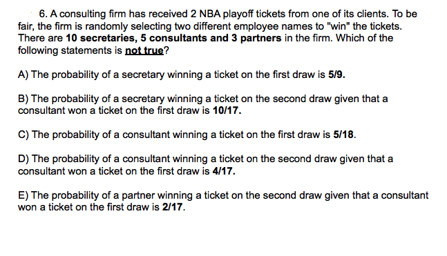 6. A consulting firm has received 2 NBA playoff tickets from one of its clients. To be
fair, the firm is randomly selecting two different employee names to "win" the tickets.
There are 10 secretaries, 5 consultants and 3 partners in the firm. Which of the
following statements is not true?
A) The probability of a secretary winning a ticket on the first draw is 5/9.
B) The probability of a secretary winning a ticket on the second draw given that a
consultant won a ticket on the first draw is 10/17.
C) The probability of a consultant winning a ticket on the first draw is 5/18.
D) The probability of a consultant winning a ticket on the second draw given that a
consultant won a ticket on the first draw is 4/17.
E) The probability of a partner winning a ticket on the second draw given that a consultant
won a ticket on the first draw is 2/17.
