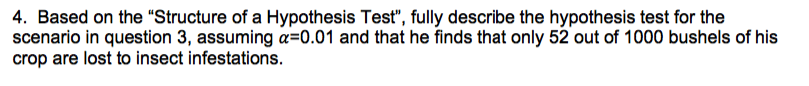 4. Based on the "Structure of a Hypothesis Test", fully describe the hypothesis test for the
scenario in question 3, assuming a=0.01 and that he finds that only 52 out of 1000 bushels of his
crop are lost to insect infestations.
