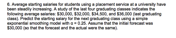 6. Average starting salaries for students using a placement service at a university have
been steadily increasing. A study of the last four graduating classes indicates the
following average salaries: $30,000, $32,000, $34,500, and $36,000 (last graduating
class). Predict the starting salary for the next graduating class using a simple
exponential smoothing model with a = 0.25. Assume that the initial forecast was
$30,000 (so that the forecast and the actual were the same).
