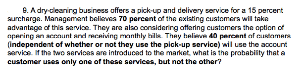 9. A dry-cleaning business offers a pick-up and delivery service for a 15 percent
surcharge. Management believes 70 percent of the existing customers will take
advantage of this service. They are also considering offering customers the option of
opening an account and receiving monthly bills. They believe 40 percent of customers
(independent of whether or not they use the pick-up service) will use the account
service. If the two services are introduced to the market, what is the probability that a
customer uses only one of these services, but not the other?
