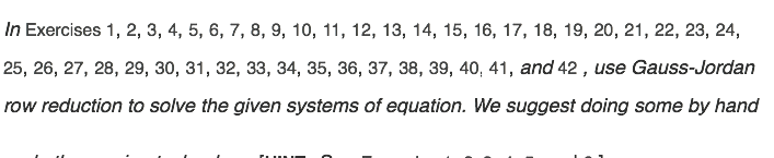 In Exercises 1, 2, 3, 4, 5, 6, 7, 8, 9, 10, 11, 12, 13, 14, 15, 16, 17, 18, 19, 20, 21, 22, 23, 24,
25, 26, 27, 28, 29, 30, 31, 32, 33, 34, 35, 36, 37, 38, 39, 40, 41, and 42 , use Gauss-Jordan
row reduction to solve the given systems of equation. We suggest doing some by hand
