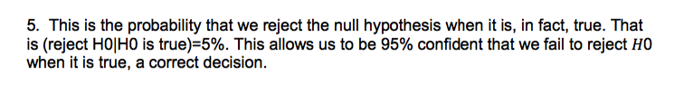 5. This is the probability that we reject the null hypothesis when it is, in fact, true. That
is (reject HO|HO is true)=5%. This allows us to be 95% confident that we fail to reject HO
when it is true, a correct decision.
