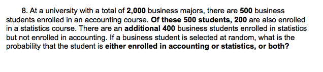 8. At a university with a total of 2,000 business majors, there are 500 business
students enrolled in an accounting course. Of these 500 students, 200 are also enrolled
in a statistics course. There are an additional 400 business students enrolled in statistics
but not enrolled in accounting. If a business student is selected at random, what is the
probability that the student is either enrolled in accounting or statistics, or both?
