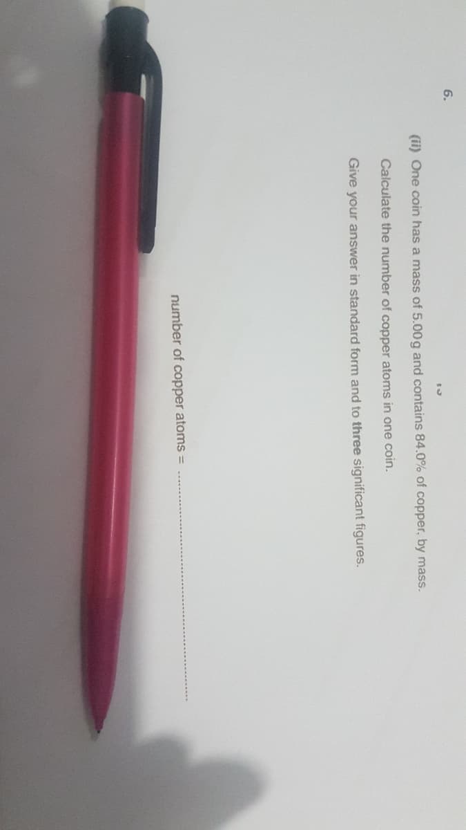 6.
(ii) One coin has a mass of 5.00g and contains 84.0% of copper, by mass.
Calculate the number of copper atoms in one coin.
Give your answer in standard form and to three significant figures.
number of copper atoms
