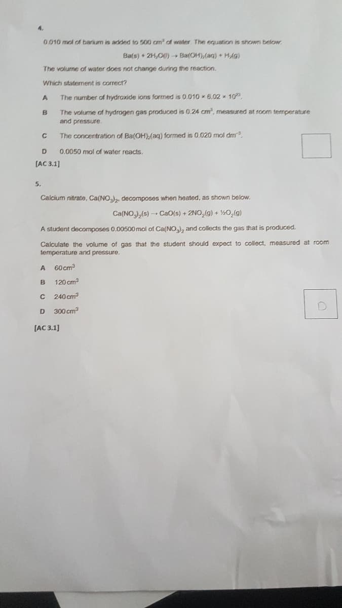 4.
0.010 mol of barium is added to 500 cm of water The equation is shown below
Ba(s) + 2H,00)- Ba(OH),(aq) + HAg)
The volume of water does not change during the reaction.
Which staterment is correct?
A
The number of hydroxide ions formed is 0.010 6.02 x 10.
The volume of hydrogen gas produced is 0.24 cm, measured at room termperature
and pressure.
B
The concentration of Ba(OH)(ag) formed is 0.020 mol drm
0.0050 mol of water reacts.
(AC 3.1]
5.
Calcium nitrate, Ca(NO), decomposes when heated, as shown below.
Ca(NO,)(s) CaO(s) + 2NO,(g) + ½O,(g)
A student decomposes 0.00500 mol of Ca(NO,), and collects the gas that
produced.
Calculate the volume of gas that the student should expect to collect, measured at room
temperature and pressure.
60 cm
120 cm
C 240 cm
300 cm
[AC 3.1]
