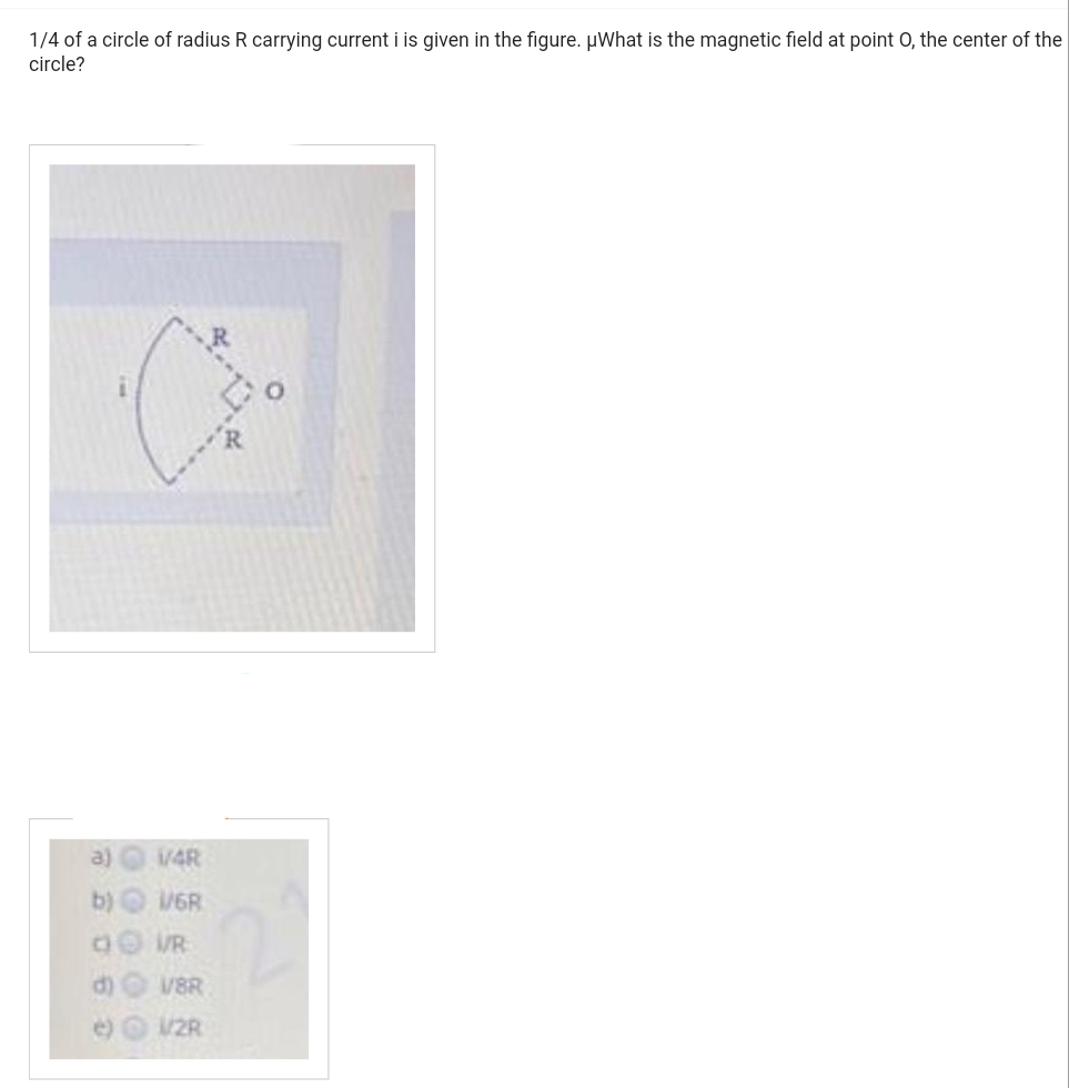 1/4 of a circle of radius R carrying current i is given in the figure. µWhat is the magnetic field at point O, the center of the
circle?
1/4R
1/6R
V/R
V/8R
1/2R