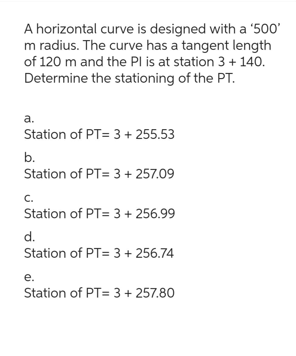 A horizontal curve is designed with a ‘500’
m radius. The curve has a tangent length
of 120 m and the Pl is at station 3 + 140.
Determine the stationing of the PT.
a.
Station of PT= 3 + 255.53
b.
Station of PT= 3 + 257.09
C.
Station of PT= 3 + 256.99
d.
Station of PT= 3 + 256.74
e.
Station of PT= 3 + 257.80