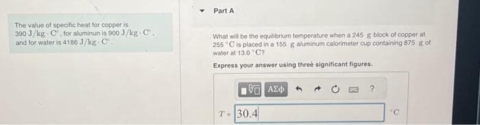 The value of specific heat for copper is
390 J/kg C, for aluminun is 900 J/kg-C.
and for water is 4186 J/kg-C
Part A
What will be the equilibrium temperature when a 245 g block of copper at
255 °C is placed in a 155 g aluminum calorimeter cup containing 875 g of
water at 13.0°C?
Express your answer using three significant figures.
15. ΑΣΦΑ
T-30.4
?