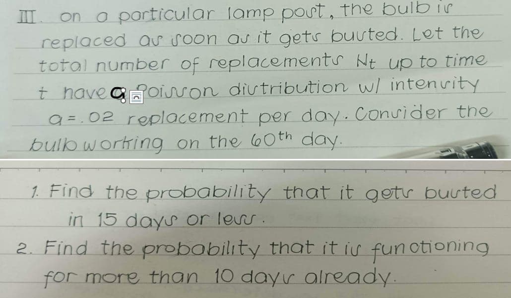 III on a particular lamp post, the bulb is
replaced as soon as it gets busted. Let the
total number of replacements Nt up to time
t have a Poisson distribution w/ intensity
a=.02 replacement per day. Consider the
bulb working on the 60th day.
1. Find the probability that it gets buuted
in 15 days or less.
2. Find the probability that it is functioning
for more than 10 days already.