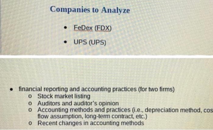 Companies to Analyze
• FeDex (FDX)
• UPS (UPS)
• financial reporting and accounting practices (for two firms)
o Stock market listing
o Auditors and auditor's opinion
o Accounting methods and practices (i.e., depreciation method, cos
flow assumption, long-term contract, etc.)
o Recent changes in accounting methods
