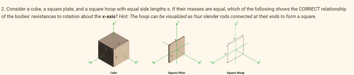 2. Consider a cube, a square plate, and a square hoop with equal side lengths s. If their masses are equal, which of the following shows the CORRECT relationship
of the bodies' resistances to rotation about the x-axis? Hint: The hoop can be visualized as four slender rods connected at their ends to form a square.
Cube
Square Plate
Square Hoop
