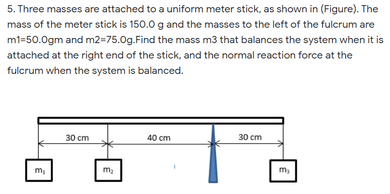 5. Three masses are attached to a uniform meter stick, as shown in (Figure). The
mass of the meter stick is 150.0g and the masses to the left of the fulcrum are
m1=50.0gm and m2=75.0g.Find the mass m3 that balances the system when it is
attached at the right end of the stick, and the normal reaction force at the
fulcrum when the system is balanced.
30 cm
40 cm
30 cm
m,
m2
m3
