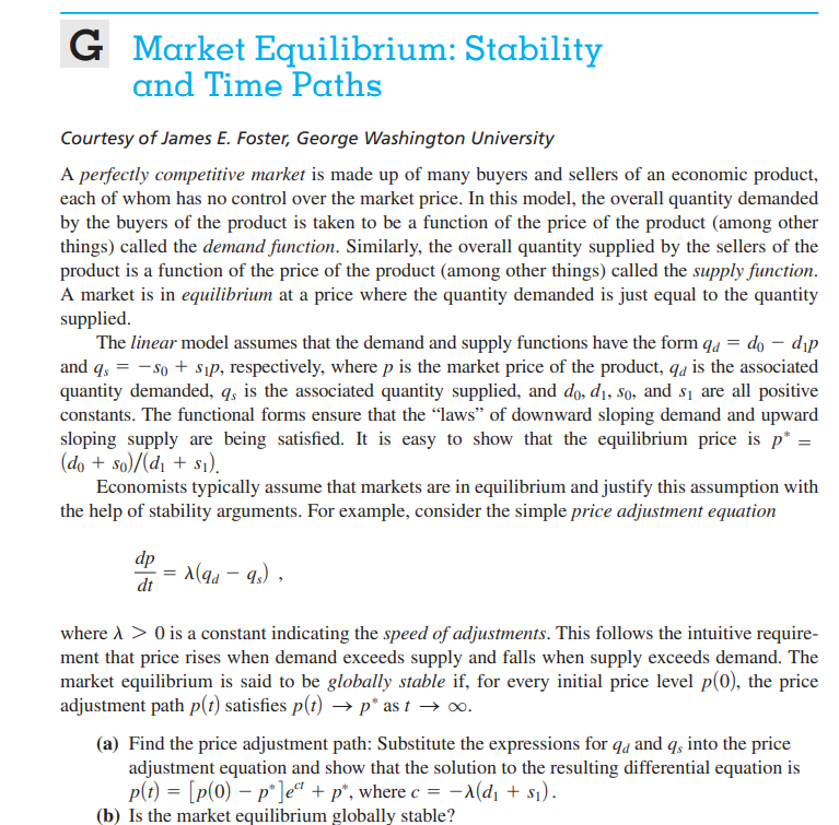 G
Market Equilibrium: Stability
and Time Paths
Courtesy of James E. Foster, George Washington University
A perfectly competitive market is made up of many buyers and sellers of an economic product,
each of whom has no control over the market price. In this model, the overall quantity demanded
by the buyers of the product is taken to be a function of the price of the product (among other
things) called the demand function. Similarly, the overall quantity supplied by the sellers of the
product is a function of the price of the product (among other things) called the supply function.
A market is in equilibrium at a price where the quantity demanded is just equal to the quantity
supplied.
The linear model assumes that the demand and supply functions have the form qa = do – dịp
and q, = - so + sıP, respectively, where p is the market price of the product, qa is the associated
quantity demanded, q, is the associated quantity supplied, and do, d1, so, and s1 are all positive
constants. The functional forms ensure that the "laws" of downward sloping demand and upward
sloping supply are being satisfied. It is easy to show that the equilibrium price is p* =
(do + so)/(d1 + s1).
Economists typically assume that markets are in equilibrium and justify this assumption with
the help of stability arguments. For example, consider the simple price adjustment equation
dp
1(qd – 9,) ,
dt
where A > 0 is a constant indicating the speed of adjustments. This follows the intuitive require-
ment that price rises when demand exceeds supply and falls when supply exceeds demand. The
market equilibrium is said to be globally stable if, for every initial price level p(0), the price
adjustment path p(1) satisfies p(t) → p* as t → o.
(a) Find the price adjustment path: Substitute the expressions for qa and q, into the price
adjustment equation and show that the solution to the resulting differential equation is
p(t) = [p(0) – p°]e“ + p*, where c = –a(dı + s1).
(b) Is the market equilibrium globally stable?
