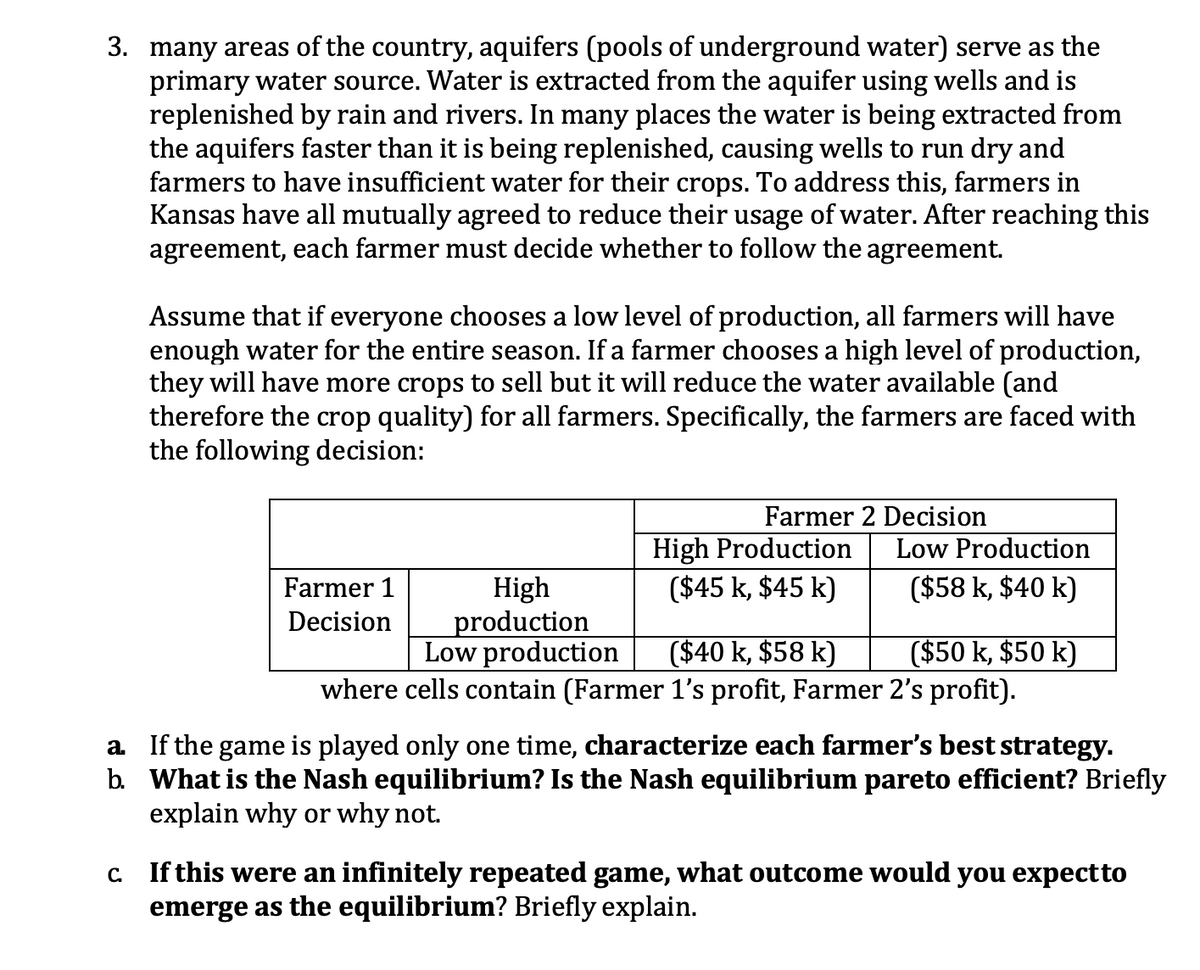 3. many areas of the country, aquifers (pools of underground water) serve as the
primary water source. Water is extracted from the aquifer using wells and is
replenished by rain and rivers. In many places the water is being extracted from
the aquifers faster than it is being replenished, causing wells to run dry and
farmers to have insufficient water for their crops. To address this, farmers in
Kansas have all mutually agreed to reduce their usage of water. After reaching this
agreement, each farmer must decide whether to follow the agreement.
Assume that if everyone chooses a low level of production, all farmers will have
enough water for the entire season. If a farmer chooses a high level of production,
they will have more crops to sell but it will reduce the water available (and
therefore the crop quality) for all farmers. Specifically, the farmers are faced with
the following decision:
Farmer 2 Decision
High Production
($45 k, $45 k)
Low Production
($58 k, $40 k)
High
production
Low production
Farmer 1
Decision
($40 k, $58 k)
where cells contain (Farmer 1's profit, Farmer 2's profit).
($50 k, $50 k)
a If the game is played only one time, characterize each farmer's best strategy.
b. What is the Nash equilibrium? Is the Nash equilibrium pareto efficient? Briefly
explain why or why not.
c Ifthis were an infinitely repeated game, what outcome would you expectto
emerge as the equilibrium? Briefly explain.
