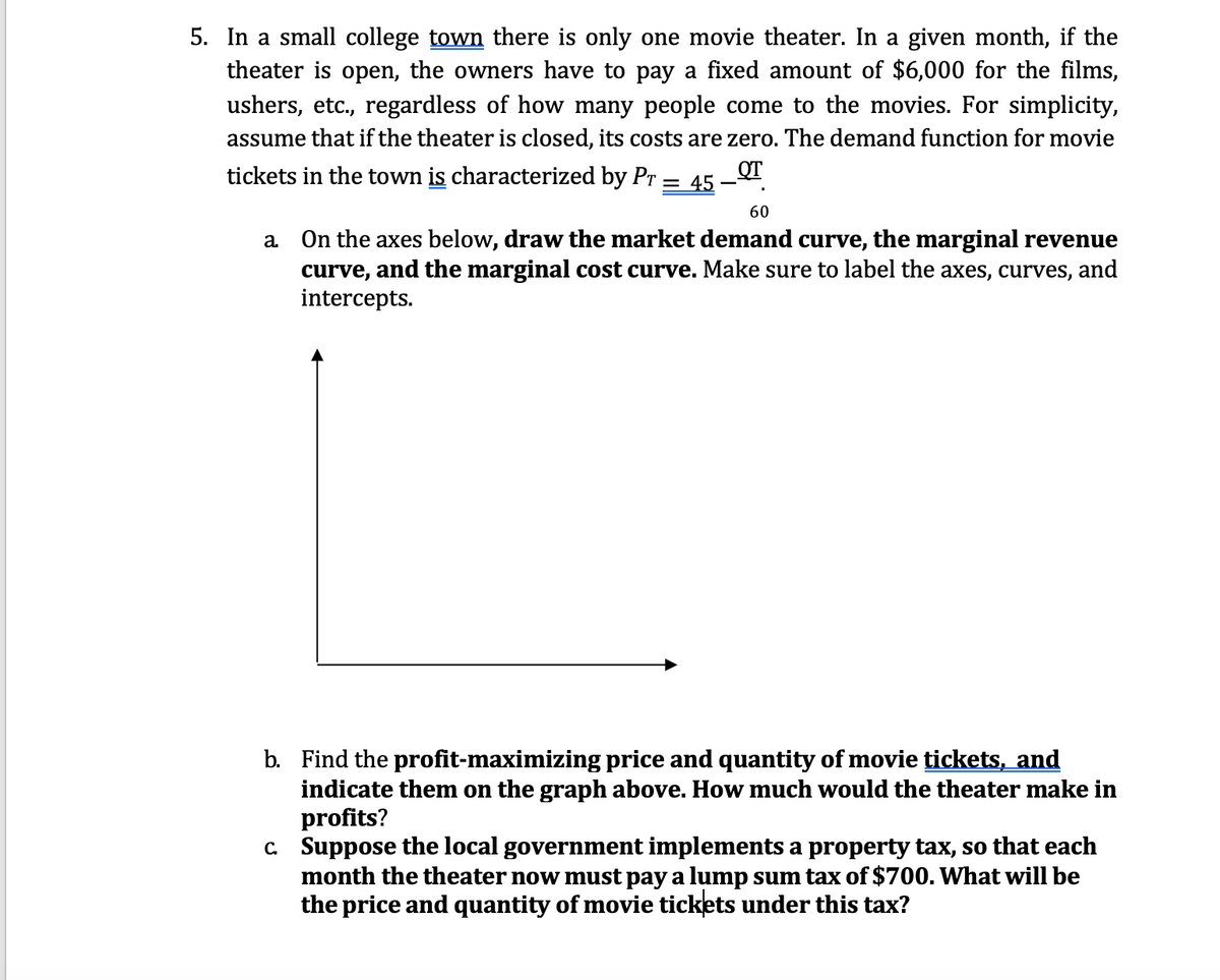 5. In a small college town there is only one movie theater. In a given month, if the
theater is open, the owners have to pay a fixed amount of $6,000 for the films,
ushers, etc., regardless of how many people come to the movies. For simplicity,
assume that if the theater is closed, its costs are zero. The demand function for movie
tickets in the town is characterized by Pr = 45
60
a On the axes below, draw the market demand curve, the marginal revenue
curve, and the marginal cost curve. Make sure to label the axes, curves, and
intercepts.
b. Find the profit-maximizing price and quantity of movie tickets, and
indicate them on the graph above. How much would the theater make in
profits?
c. Suppose the local government implements a property tax, so that each
month the theater now must pay a lump sum tax of $700. What will be
the price and quantity of movie tickets under this tax?
