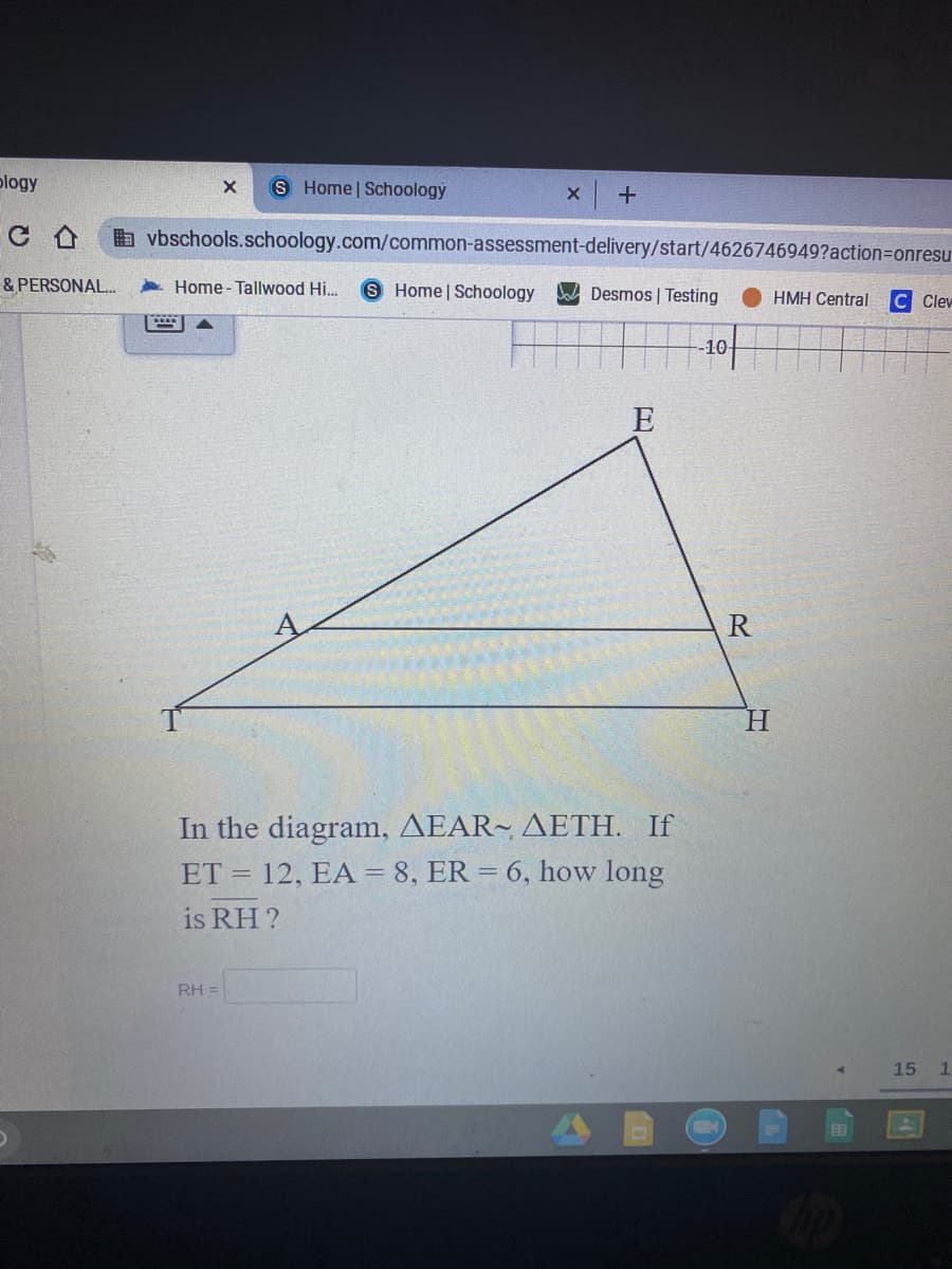 plogy
Home Schoology
x +
b vbschools.schoology.com/common-assessment-delivery/start/4626746949?action=Donresu
& PERSONAL.
Home - Tallwood Hi.
S Home Schoology
Desmos | Testing
HMH Central
C Clev
-10-
E
H.
In the diagram, AEAR~ AETH. If
ET = 12, EA = 8, ER = 6, how long
is RH ?
RH =
15
图
