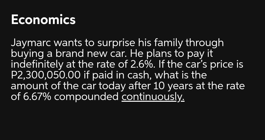 Economics
Jaymarc wants to surprise his family through
buying a brand new car. He plans to pay it
indefinitely at the rate of 2.6%. If the car's price is
P2,300,050.00 if paid in cash, what is the
amount of the car today after 10 years at the rate
of 6.67% compounded continuously.
