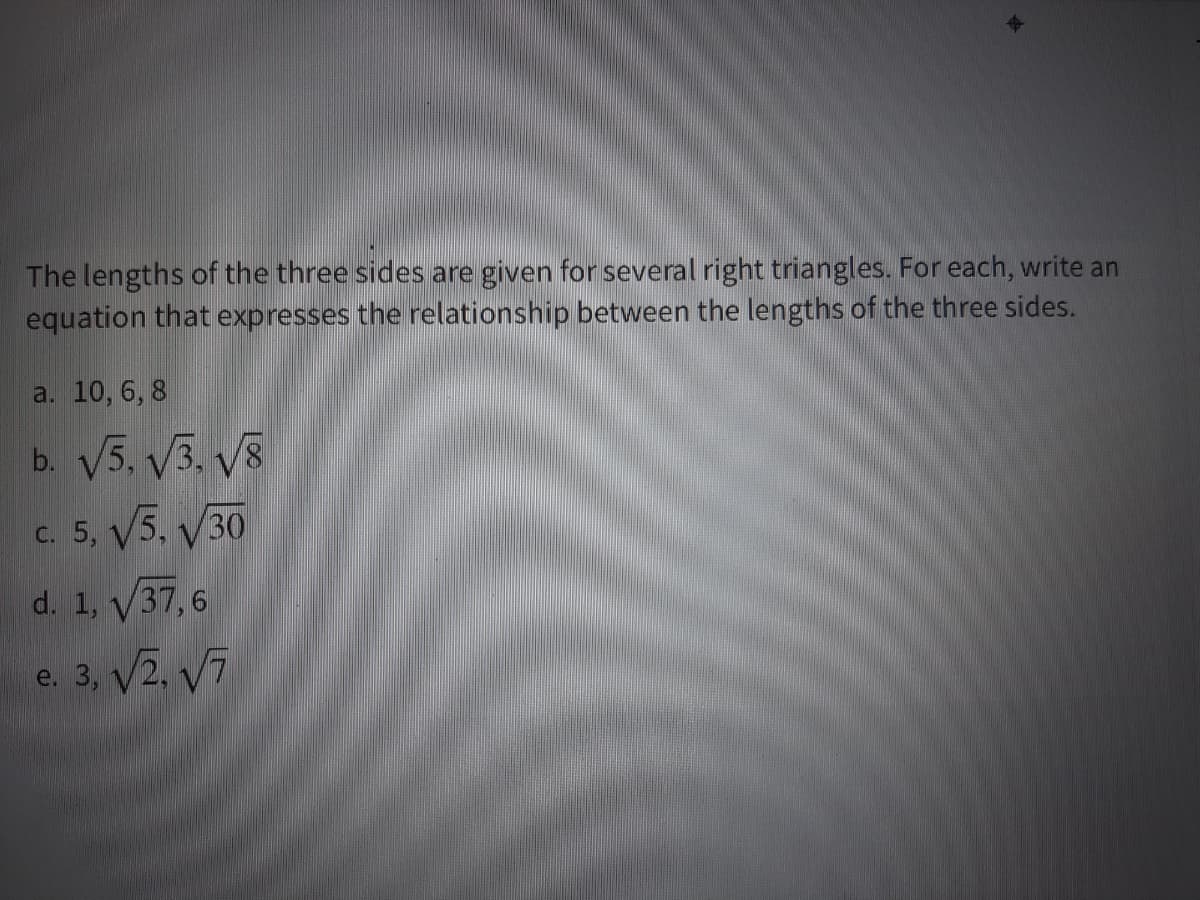 The lengths of the three sides are given for several right triangles. For each, write an
equation that expresses the relationship between the lengths of the three sides.
a. 10, 6, 8
b. V5. V3. V8
c. 5, V5, V30
d. 1, V37, 6
e. 3, V2, V7
