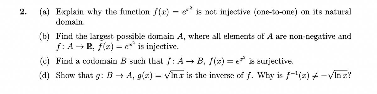 2.
(a) Explain why the function f(x) = e is not injective (one-to-one) on its natural
domain.
(b) Find the largest possible domain A, where all elements of A are non-negative and
f: A → R, f(x)
ez is injective.
(c) Find a codomain B such that f: A → B, f(x) = e¤´ is surjective.
(d) Show that g: B → A, g(x) = VIn x is the inverse of f. Why is f-1(x) # -VIn x?
