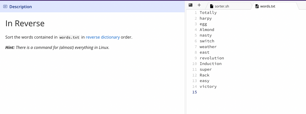 Description
In Reverse
Sort the words contained in words.txt in reverse dictionary order.
Hint: There is a command for (almost) everything in Linux.
=
sorter.sh
1 Totally
2 harpy
3 egg
4 Almond
5 nasty
6 switch
7 weather
8 east
9 revolution
10 Induction
11 super
12 Rack
13 easy
14 victory
15
words.txt