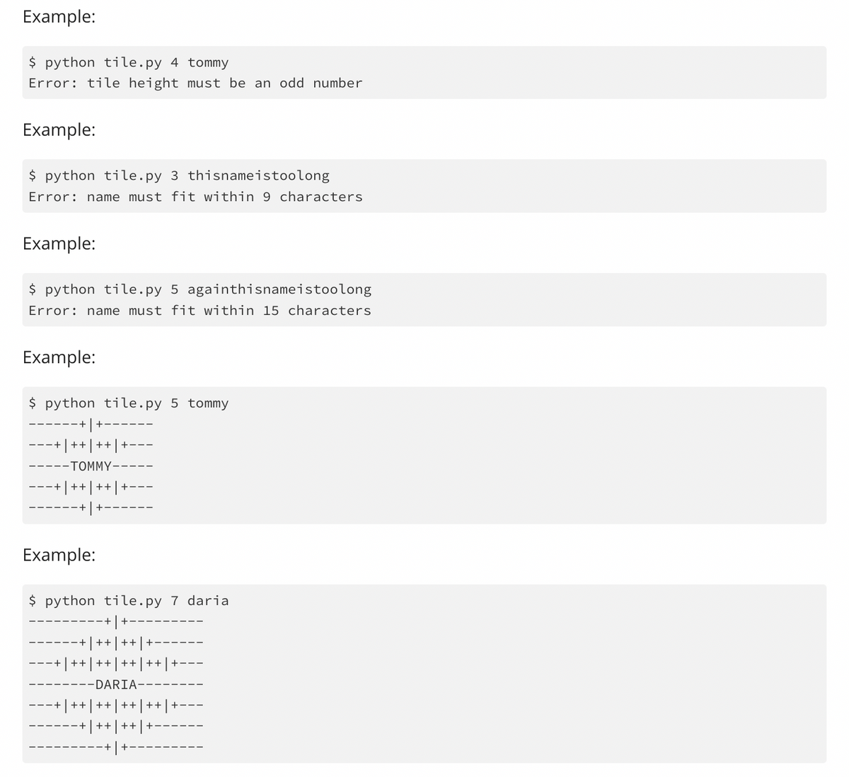 Example:
$ python tile.py 4 tommy
Error: tile height must be an odd number
Example:
python tile.py 3 thisnameistoolong
Error: name must fit within 9 characters
Example:
$ python tile.py 5 againthisnameistoolong
Error: name must fit within 15 characters
Example:
$ python tile.py 5 tommy
---
+|++| ++| +
-TOMMY--
+ ++
++
Example:
$ python tile.py 7 daria
++
+++.
+| ++ | ++ | ++ | ++ | +
-DARIA-
++|++|++|++ | +
++
++
