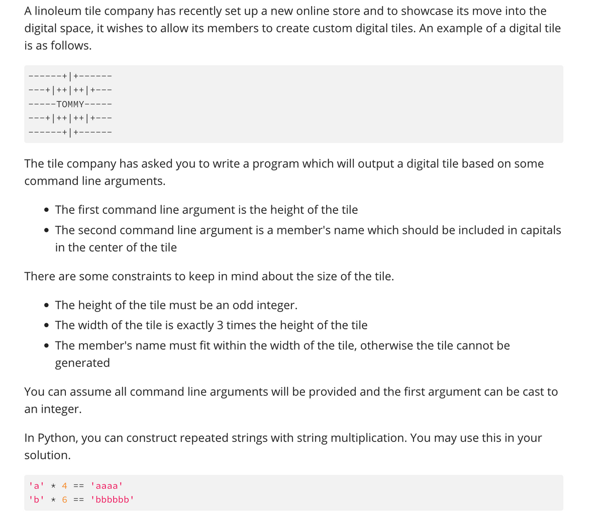 A linoleum tile company has recently set up a new online store and to showcase its move into the
digital space, it wishes to allow its members to create custom digital tiles. An example of a digital tile
is as follows.
++
-TOMMY
++
++|
The tile company has asked you to write a program which will output a digital tile based on some
command line arguments.
• The first command line argument is the height of the tile
• The second command line argument is a member's name which should be included in capitals
in the center of the tile
There are some constraints to keep in mind about the size of the tile.
• The height of the tile must be an odd integer.
• The width of the tile is exactly 3 times the height of the tile
• The member's name must fit within the width of the tile, otherwise the tile cannot be
generated
You can assume all command line arguments will be provided and the first argument can be cast to
an integer.
In Python, you can construct repeated strings with string multiplication. You may use this in your
solution.
'a'
* 4 ==
'aaaa'
'b' * 6
'bbbbbb'
==
