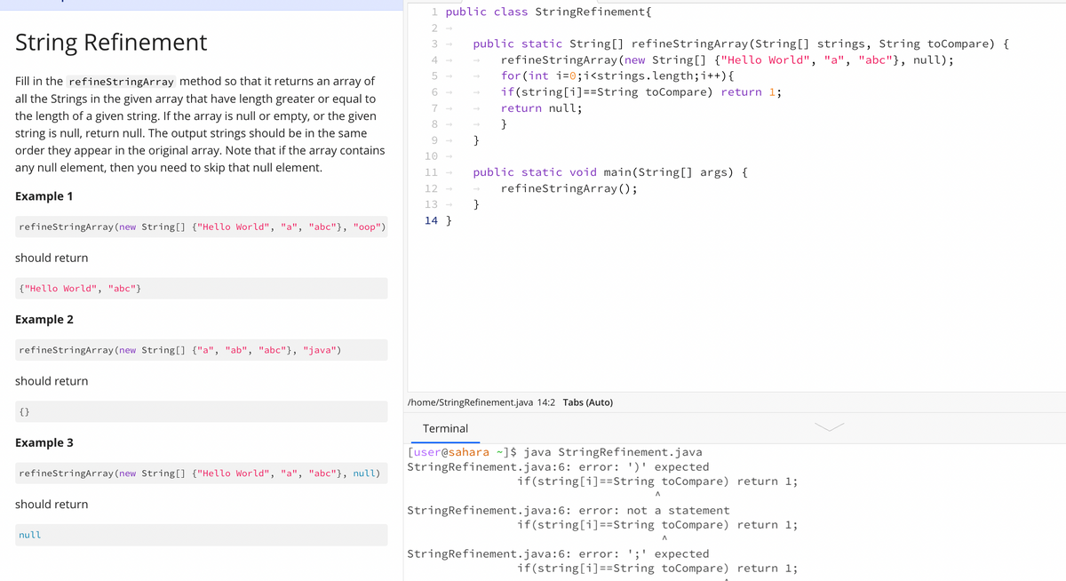 String Refinement
to
Fill in the refineStringArray method so that it returns an array of
all the Strings in the given array that have length greater or equal
the length of a given string. If the array is null or empty, or the given
string is null, return null. The output strings should be in the same
order they appear in the original array. Note that if the array contains
any null element, then you need to skip that null element.
Example 1
refineStringArray (new String[] {"Hello World", "a", "abc"}, "oop")
should return
{"Hello World", "abc"}
Example 2
refineStringArray (new String[] {"a", "ab", "abc"}, "java")
should return
{}
Example 3
refineStringArray (new String[] {"Hello World", "a", "abc"}, null)
should return
null
1 public class StringRefinement {
123456
7896
10
11
12
13
14
public static String[] refineStringArray (String[] strings, String toCompare) {
refineStringArray (new String[] {"Hello World", "a", "abc"}, null);
for (int i=0;i<strings.length; i++) {
if(string[i]==String toCompare) return 1;
return null;
}
}
public static void main(String[] args) {
refineStringArray();
}
/home/StringRefinement.java 14:2 Tabs (Auto)
Terminal
[user@sahara ~]$ java StringRefinement.java
StringRefinement.java:6: error: ')' expected
if(string[i]==String toCompare) return 1;
A
StringRefinement.java:6: error: not a statement
if(string[i]==String toCompare) return 1;
A
StringRefinement.java:6: error: ';' expected
if(string[i]==String toCompare) return 1;