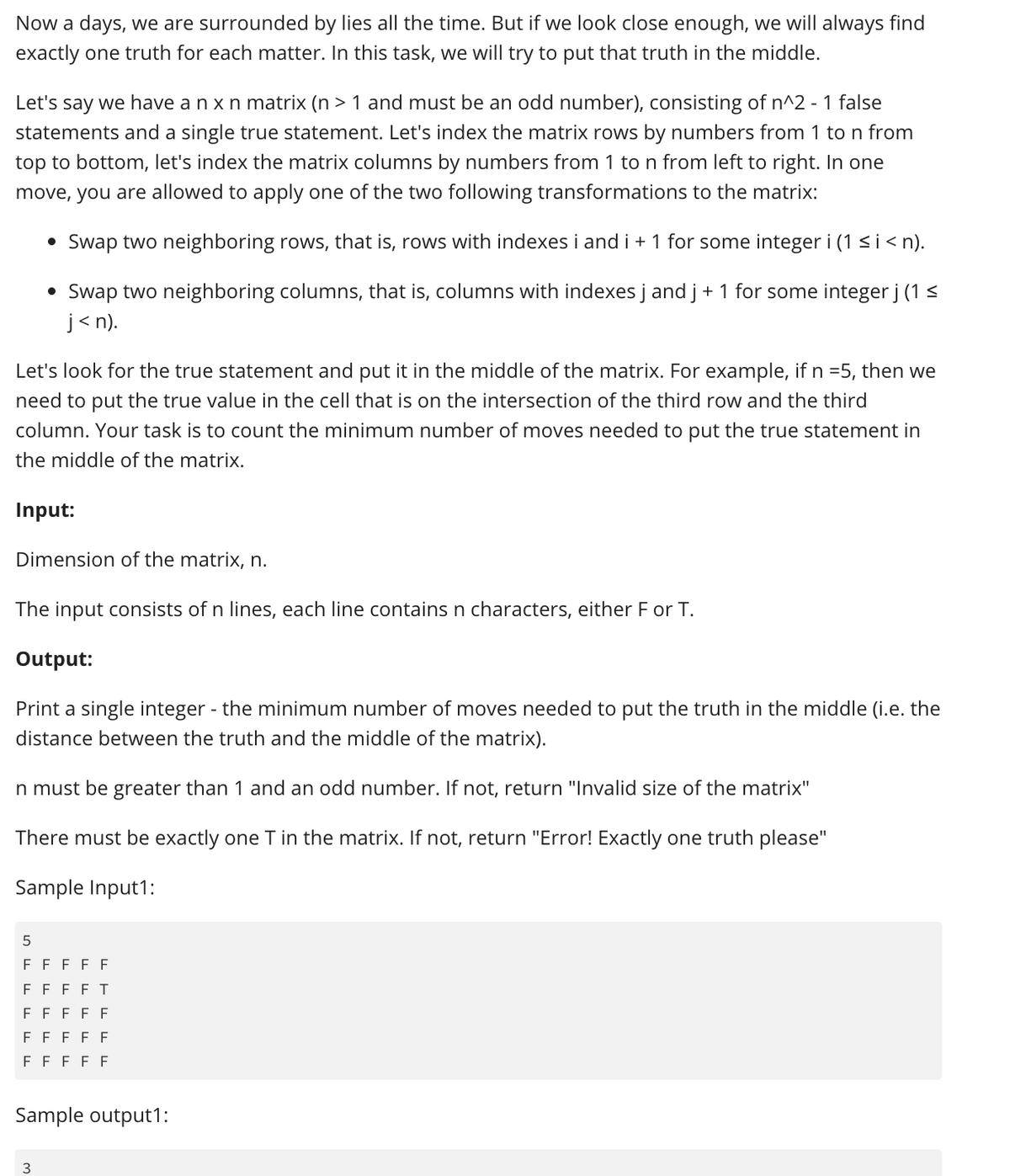 Now a days, we are surrounded by lies all the time. But if we look close enough, we will always find
exactly one truth for each matter. In this task, we will try to put that truth in the middle.
Let's say we have a n x n matrix (n> 1 and must be an odd number), consisting of n^2 - 1 false
statements and a single true statement. Let's index the matrix rows by numbers from 1 to n from
top to bottom, let's index the matrix columns by numbers from 1 to n from left to right. In one
move, you are allowed to apply one of the two following transformations to the matrix:
Swap two neighboring rows, that is, rows with indexes i and i + 1 for some integer i (1 ≤ i <n).
• Swap two neighboring columns, that is, columns with indexes j and j + 1 for some integer j (1 ≤
j<n).
Let's look for the true statement and put it in the middle of the matrix. For example, if n =5, then we
need to put the true value in the cell that is on the intersection of the third row and the third
column. Your task is to count the minimum number of moves needed to put the true statement in
the middle of the matrix.
●
Input:
Dimension of the matrix, n.
The input consists of n lines, each line contains n characters, either F or T.
Output:
Print a single integer - the minimum number of moves needed to put the truth in the middle (i.e. the
distance between the truth and the middle of the matrix).
n must be greater than 1 and an odd number. If not, return "Invalid size of the matrix"
There must be exactly one T in the matrix. If not, return "Error! Exactly one truth please"
Sample Input1:
5
FFFFF
FF FF T
FFFFF
FFFFF
FFFFF
Sample output1:
3