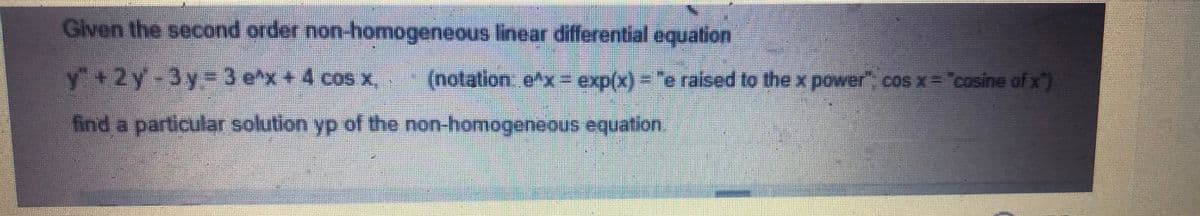 Given the second order non-homogeneous linear differential equation
y+2y-3y=D3e'x+4 cos x,
(notation e*x=exp(x)-"e raised to the x power cos x= "cosine of x)
find a particular solution yp of the non-homogeneous equation.
