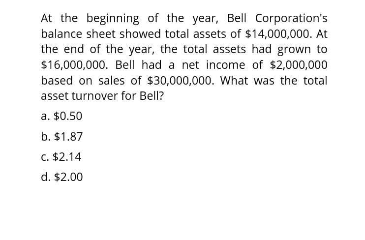 At the beginning of the year, Bell Corporation's
balance sheet showed total assets of $14,000,000. At
the end of the year, the total assets had grown to
$16,000,000. Bell had a net income of $2,000,000
based on sales of $30,000,000. What was the total
asset turnover for Bell?
a. $0.50
b. $1.87
c. $2.14
d. $2.00