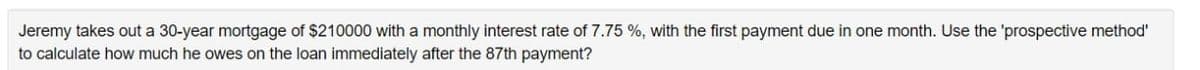 Jeremy takes out a 30-year mortgage of $210000 with a monthly interest rate of 7.75 %, with the first payment due in one month. Use the 'prospective method'
to calculate how much he owes on the loan immediately after the 87th payment?