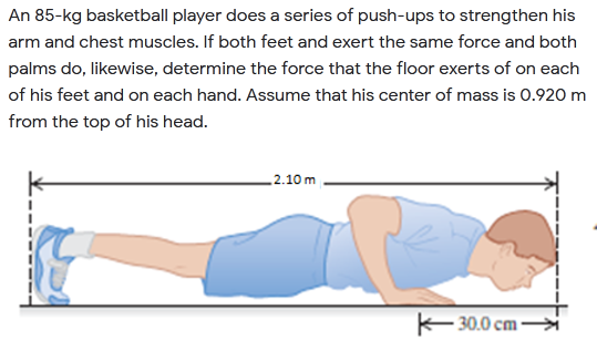 An 85-kg basketball player does a series of push-ups to strengthen his
arm and chest muscles. If both feet and exert the same force and both
palms do, likewise, determine the force that the floor exerts of on each
of his feet and on each hand. Assume that his center of mass is 0.920 m
from the top of his head.
_2.10 m
30.0 cm→
