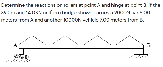 Determine the reactions on rollers at point A and hinge at point B, if the
39.0m and 14.0KN uniform bridge shown carries a 90OON car 5.00
meters from A and another 1000ON vehicle 7.00 meters from B.
A
B
