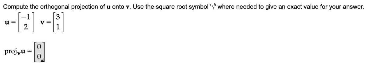 **Compute the Orthogonal Projection of u onto v**

Compute the orthogonal projection of **u** onto **v**. Use the square root symbol ‘√’ where needed to give an exact value for your answer.

\[
\textbf{u} = \begin{bmatrix} -1 \\ 2 \end{bmatrix} \quad \textbf{v} = \begin{bmatrix} 3 \\ 1 \end{bmatrix}
\]

\[
\text{proj}_{\textbf{v}}\textbf{u} = \begin{bmatrix} 0 \\ 0 \end{bmatrix}
\]

In this exercise, the orthogonal projection of vector **u** onto vector **v** results in the zero vector.