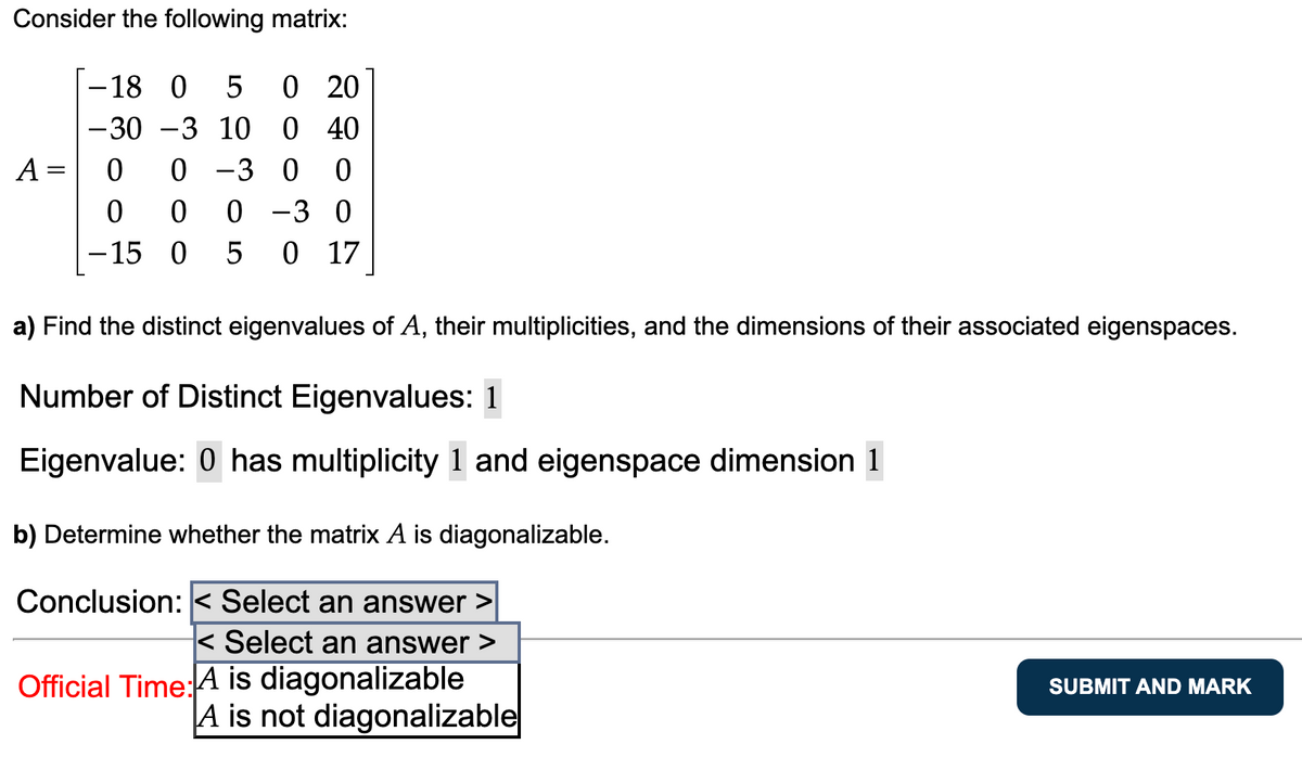 Consider the following matrix:
A =
-18 0 5 0 20
-30-3 10 0 40
0 -3 0 0
0 0 -3 0
0 17
0
0
-15 0 5
a) Find the distinct eigenvalues of A, their multiplicities, and the dimensions of their associated eigenspaces.
Number of Distinct Eigenvalues: 1
Eigenvalue: 0 has multiplicity 1 and eigenspace dimension 1
b) Determine whether the matrix A is diagonalizable.
Conclusion: < Select an answer
< Select an answer >
Official Time: A is diagonalizable
A is not diagonalizable
SUBMIT AND MARK