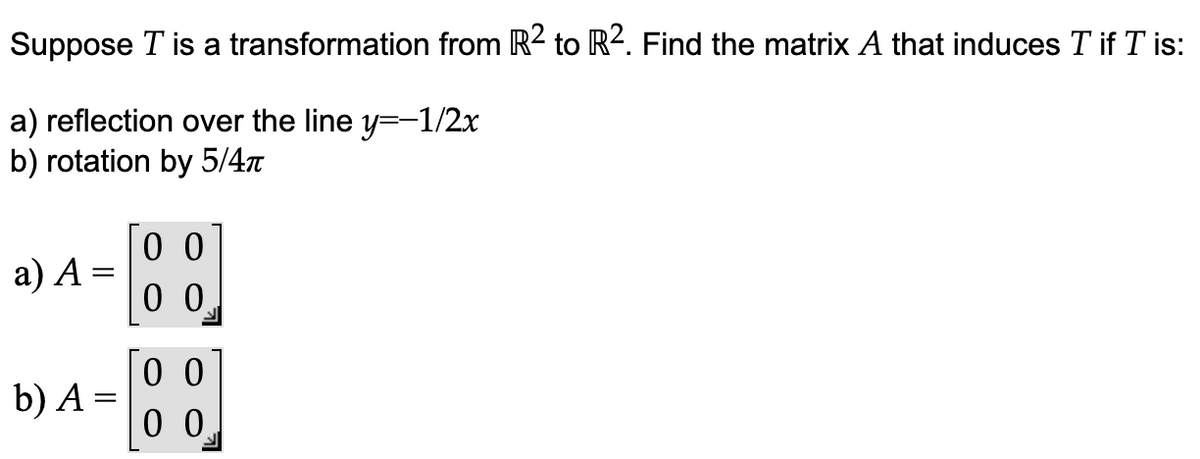 Suppose T is a transformation from R² to R². Find the matrix A that induces T if T is:
a) reflection over the line y=-1/2x
b) rotation by 5/4π
a) A
-
b) A =
00
00
00
00