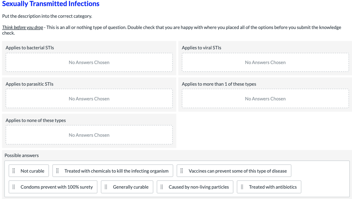 Sexually Transmitted Infections
Put the description into the correct category.
Think before you drop - This is an all or nothing type of question. Double check that you are happy with where you placed all of the options before you submit the knowledge
check.
Applies to bacterial STIS
Applies to viral STIS
No Answers Chosen
No Answers Chosen
Applies to parasitic STIS
Applies to more than 1 of these types
No Answers Chosen
No Answers Chosen
Applies to none of these types
No Answers Chosen
Possible answers
| Not curable
| Treated with chemicals to kill the infecting organism
Vaccines can prevent some of this type of disease
| Condoms prevent with 100% surety
| Generally curable
| Caused by non-living particles
! Treated with antibiotics
