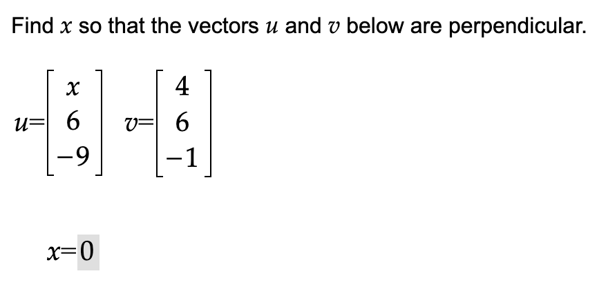 **Problem: Vector Perpendicularity**

Find \( x \) so that the vectors \( \mathbf{u} \) and \( \mathbf{v} \) below are perpendicular.

\[
\mathbf{u} = \begin{bmatrix} x \\ 6 \\ -9 \end{bmatrix} \quad \mathbf{v} = \begin{bmatrix} 4 \\ 6 \\ -1 \end{bmatrix}
\]

**Solution**

\( x = 0 \)